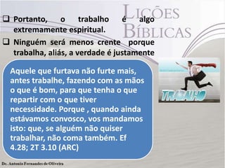  Portanto, o trabalho é algo
extremamente espiritual.
 Ninguém será menos crente porque
trabalha, aliás, a verdade é justamente
o contrário (Ef 4.28; 2 Ts 3.10)
Aquele que furtava não furte mais,
antes trabalhe, fazendo com as mãos
o que é bom, para que tenha o que
repartir com o que tiver
necessidade. Porque , quando ainda
estávamos convosco, vos mandamos
isto: que, se alguém não quiser
trabalhar, não coma também. Ef
4.28; 2T 3.10 (ARC)
 