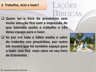 2. Trabalho, ócio e lazer!
 Quem ler o livro de provérbios sem
muita atenção fica com a impressão de
que Salomão exalta o trabalho e não
deixa espaço para o lazer.
 Se por um lado o Sábio exalta o valor
do trabalho nos provérbios, por outro
ele mostra que há também espaço para
o lazer. Isso fica mais claro no seu livro
de Eclesiastes.
 