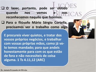  O lazer, portanto, pode ser obtido
quando nos vemos e nos
reconhecemos naquilo que fazemos.
 Para o filósofo Mário Sérgio Cortella,
precisamos ver o trabalho como algo
no qual nos reconhecemos e não como
um castigo que merecemos
 Reconheçamos que o trabalho é
benção para o homem.
E procureis viver quietos, e tratar dos
vossos próprios negócios, e trabalhar
com vossas próprias mãos, como já vo-
lo temos mandado; para que andeis
honestamente para com os que estão
de fora e não necessiteis de coisa
alguma. 1 Ts 4.11,12 (ARC)
 