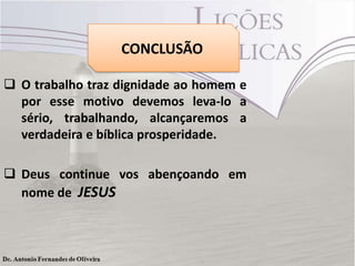 CONCLUSÃO
 O trabalho traz dignidade ao homem e
por esse motivo devemos leva-lo a
sério, trabalhando, alcançaremos a
verdadeira e bíblica prosperidade.
 Deus continue vos abençoando em
nome de JESUS
 