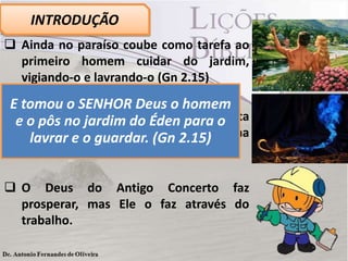  Ainda no paraíso coube como tarefa ao
primeiro homem cuidar do jardim,
vigiando-o e lavrando-o (Gn 2.15)
 A teologia do Antigo Testamento refuta
a prática que transforma Deus em uma
espécie de gênio da lâmpada.
 O Deus do Antigo Concerto faz
prosperar, mas Ele o faz através do
trabalho.
INTRODUÇÃO
E tomou o SENHOR Deus o homem
e o pôs no jardim do Éden para o
lavrar e o guardar. (Gn 2.15)
 