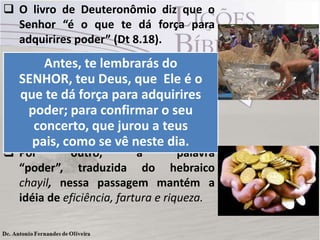  O livro de Deuteronômio diz que o
Senhor “é o que te dá força para
adquirires poder” (Dt 8.18).
 A palavra hebraica koach traduzida
como “força” nessa passagem
significa vigor e força humana.
 A referência é claramente ao esforço
humano como resultado do seu
trabalho.
 Por outro, a palavra
“poder”, traduzida do hebraico
chayil, nessa passagem mantém a
idéia de eficiência, fartura e riqueza.
Antes, te lembrarás do
SENHOR, teu Deus, que Ele é o
que te dá força para adquirires
poder; para confirmar o seu
concerto, que jurou a teus
pais, como se vê neste dia.
 