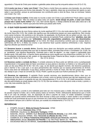 aguardará o Tribunal de Cristo para receber o galardão pelas obras que fez enquanto esteve vivo (II Co 5.10).
3.2 A morte nos leva a “estar com Cristo”. Para Paulo a morte física era apenas uma transição, de uma forma
baixa de existência para uma forma mais elevada. Por isso o apóstolo, disse que se encontrava em aperto ou sem
saber o que escolher, porque se permanecesse vivo contribuiria para a obra de Deus, mas se morresse “estaria
com Cristo” (Fp 1.23).
3.3 Estar com Cristo é melhor. Entre estar no mundo e estar com Cristo o que preferimos? Paulo sabia o que era
melhor. Por isso disse: “Mas de ambos os lados estou em aperto, tendo desejo de partir, e estar com Cristo,
porque isto é ainda muito melhor” (Fp 1.23). Sem dúvida alguma, o desejo ardente de todo salvo deve ser o de
encontrar o seu Senhor, mesmo que para isso tenha que passar pela morte.
IV – O QUE FAZER QUANDO ENFRENTAMOS O LUTO
Ao nascermos de novo fomos salvos da morte espiritual (Ef 2.1,5) e da morte eterna (Ap 2.11), porém não
da morte física (Rm 3.23). Ser cristão não significa que não poderemos passar por essa experiência. Sem dúvida,
como seres humanos, nós sentimos a dor da perda, da separação. As Escrituras não se opõem ao luto, mas, sim,
à atitude de se deixar ser consumido pelo luto. Nas palavras do apóstolo Paulo, podemos ficar “abatidos, mas não
destruídos”. E mais: podemos ser “atribulados, mas não angustiados; perplexos, mas não desanimados;
perseguidos, mas não desamparados” (2 Co 4.8,9). Em Deus encontramos conforto para as nossas dores e
sofrimentos (Sl 46.1). A Bíblia nos ensina o que devemos fazer quando estamos enfrentando o luto. Vejamos
algumas atitudes que devemos tomar:
4.1 Devemos buscar o consolo divino. Quando Jesus disse aos discípulos que estaria partindo, eles ficaram
entristecidos, todavia prometeu-lhes que não os deixaria órfãos, prometeu-lhes enviar o Consolador (Jo 15.26). Do
gr “parakletos” que significa literalmente “chamado para o lado de alguém”, ou seja, sugere a capacidade para
prestar ajuda. Sob este título, o Espírito Santo apresenta-se como aquele que nos proporciona conforto (Jo 14.16).
As consolações ministradas por ele, podem vir das seguintes fontes: Palavra de Deus, oração e comunhão com os
santos (Sl 119.50, 76; Fp 4.6; I Pe 5.7; Rm 12.15; Gl 6.2).
4.2 Devemos aceitar a vontade de Deus. A vontade soberana de Deus pode ser definida como a predisposição
inquestionável e irrevogável dele em fazer concretizar os seus planos e decretos na história e na vida particular de
cada um dos seus filhos (Dt 32.39; I Sm 2.6). Logo, se ele decide que alguém morrerá, não devemos questionar,
pois é Senhor e faz o que quer, e os seus pensamentos são maiores que os nossos pensamentos (Is 55.8,9).
Outra coisa deve ser destacada: é que Deus, embora permita a morte do ímpio, Ele não tem prazer nisso, antes
seu desejo é que o ímpio se converta (Ez 18.32). Porém, quanto ao justo sua morte é preciosa (Sl 116.15).
4.3 Devemos ter esperança. O apóstolo Paulo quando escreveu aos tessalonicenses deixou claro que os
discípulos de Cristo não devem se entristecer com a morte, como os demais homens que não tem esperança, pois
a ressurreição de Jesus é a garantia de que nós ressuscitaremos (I Ts 4.13,14). A fé cristã transcende o túmulo,
ela não está limitada as coisas destas vida (I Co 15.19). Ela nos remete a uma vida porvir onde a morte, o pranto, e
a dor não mais existirão (Ap 21.4).
CONCLUSÃO
Como vimos, a morte é uma realidade para todo ser vivo inclusive para o cristão. Ela veio como resultado
do pecado original no Éden, daí a morte passou todos os homens. Porém, biblicamente destacamos que a morte
não é um caso de extinção, mas, de separação da alma e espírito do corpo. O cristão verdadeiro consegue
entender que quando estiver enfrentando luto deve recorrer a Deus que consola, e assim aceitar a sua vontade e
confiar em suas promessas de que os que morrerem em Cristo serão ressuscitados para junto com os que ficarem
vivos estarem sempre com o Senhor nos céus, por ocasião do arrebatamento (I Ts 4.16,17).
REFERÊNCIAS
• STAMPS, Donald C. Bíblia de Estudo Pentecostal. CPAD
• VINE, W. E et al. Dicionário Vine. CPAD
• ANDRADE, Claudionor de. Dicionário Teológico. CPAD.
• KASCHEL, Werner; ZIMMER, Rudi: Dicionário Da Bíblia De Almeida. 2 ed. 2005, SBB.
• COELHO, Alexandre; DANIEL, Silas. Vencendo as aflições da vida. CPAD.
• CHAMPLIN, R.N. O Novo Testamento Interpretado versículo por Versículo. HAGNOS.
• ABBAGNANO, Nícola. Dicionário de Filosofia. 2. ed. São Paulo: Mestre Jou, 1982.
• SOCIEDADE BÍBLICA DO BRASIL. Concordância Exaustiva Do Conhecimento Bíblico. 2005.
 