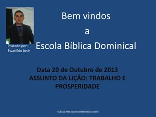 Postado por:
Ewanildo José

Bem vindos
a
Escola Bíblica Dominical

Data 20 de Outubro de 2013
ASSUNTO DA LIÇÃO: TRABALHO E
PROSPERIDADE

ACESSE:http://www.ebdenoticias.com/

 