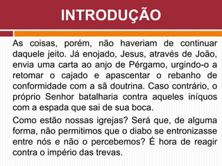 As coisas, porém, não haveriam de continuar
daquele jeito. Já enojado, Jesus, através de João,
envia uma carta ao anjo de Pérgamo, urgindo-o a
retomar o cajado e apascentar o rebanho de
conformidade com a sã doutrina. Caso contrário, o
próprio Senhor batalharia contra aqueles iníquos
com a espada que sai de sua boca.
Como estão nossas igrejas? Será que, de alguma
forma, não permitimos que o diabo se entronizasse
entre nós e não o percebemos? É hora de reagir
contra o império das trevas.
INTRODUÇÃO
 