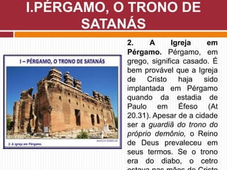 2. A Igreja em
Pérgamo. Pérgamo, em
grego, significa casado. É
bem provável que a Igreja
de Cristo haja sido
implantada em Pérgamo
quando da estadia de
Paulo em Éfeso (At
20.31). Apesar de a cidade
ser a guardiã do trono do
próprio demônio, o Reino
de Deus prevaleceu em
seus termos. Se o trono
era do diabo, o cetro
I.PÉRGAMO, O TRONO DE
SATANÁS
 