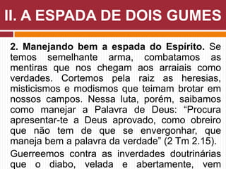 2. Manejando bem a espada do Espírito. Se
temos semelhante arma, combatamos as
mentiras que nos chegam aos arraiais como
verdades. Cortemos pela raiz as heresias,
misticismos e modismos que teimam brotar em
nossos campos. Nessa luta, porém, saibamos
como manejar a Palavra de Deus: “Procura
apresentar-te a Deus aprovado, como obreiro
que não tem de que se envergonhar, que
maneja bem a palavra da verdade” (2 Tm 2.15).
Guerreemos contra as inverdades doutrinárias
que o diabo, velada e abertamente, vem
II. A ESPADA DE DOIS GUMES
 