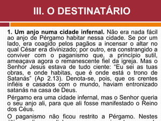 1. Um anjo numa cidade infernal. Não era nada fácil
ao anjo de Pérgamo habitar nessa cidade. Se por um
lado, era coagido pelos pagãos a incensar o altar no
qual César era divinizado; por outro, era constrangido a
conviver com o paganismo que, a princípio sutil,
ameaçava agora o remanescente fiel da igreja. Mas o
Senhor Jesus estava de tudo ciente: “Eu sei as tuas
obras, e onde habitas, que é onde está o trono de
Satanás” (Ap 2.13). Denota-se, pois, que os crentes
infiéis e casados com o mundo, haviam entronizado
satanás na casa de Deus.
Pérgamo era uma cidade infernal, mas o Senhor queria
o seu anjo ali, para que ali fosse manifestado o Reino
dos Céus.
O paganismo não ficou restrito a Pérgamo. Nestes
III. O DESTINATÁRIO
 