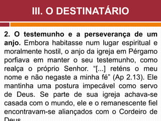 2. O testemunho e a perseverança de um
anjo. Embora habitasse num lugar espiritual e
moralmente hostil, o anjo da igreja em Pérgamo
porfiava em manter o seu testemunho, como
realça o próprio Senhor. “[...] reténs o meu
nome e não negaste a minha fé” (Ap 2.13). Ele
mantinha uma postura impecável como servo
de Deus. Se parte de sua igreja achava-se
casada com o mundo, ele e o remanescente fiel
encontravam-se aliançados com o Cordeiro de
III. O DESTINATÁRIO
 