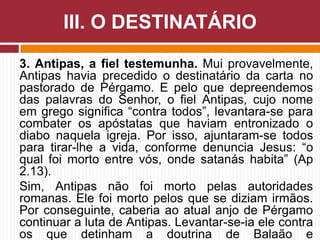 3. Antipas, a fiel testemunha. Mui provavelmente,
Antipas havia precedido o destinatário da carta no
pastorado de Pérgamo. E pelo que depreendemos
das palavras do Senhor, o fiel Antipas, cujo nome
em grego significa “contra todos”, levantara-se para
combater os apóstatas que haviam entronizado o
diabo naquela igreja. Por isso, ajuntaram-se todos
para tirar-lhe a vida, conforme denuncia Jesus: “o
qual foi morto entre vós, onde satanás habita” (Ap
2.13).
Sim, Antipas não foi morto pelas autoridades
romanas. Ele foi morto pelos que se diziam irmãos.
Por conseguinte, caberia ao atual anjo de Pérgamo
continuar a luta de Antipas. Levantar-se-ia ele contra
os que detinham a doutrina de Balaão e
III. O DESTINATÁRIO
 