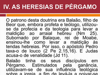 O patrono desta doutrina era Balaão, filho de
Beor que, embora profeta e teólogo, utilizou-
se da profecia e da teologia para levar a
maldição ao arraial hebreu (Nm 25).
Subornado por Balaque, rei de Moabe,
ensinou-lhe como levar a maldição às
tendas hebreias. Por isso, o apóstolo Pedro
taxa-o de louco (2 Pe 2.15,16). E Judas
acusa-o de venalidade (Jd 11).
Balaão tinha os seus discípulos em
Pérgamo. Estimulados pela ganância,
utilizavam-se de sua influência teológica
IV. AS HERESIAS DE PÉRGAMO
 