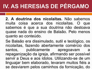 2. A doutrina dos nicolaítas. Não sabemos
muita coisa acerca dos nicolaítas. O que
sabemos é que a sua doutrina não destoava
quase nada do ensino de Balaão. Pelo menos
quanto ao conteúdo.
Se Balaão era dissimulado, sutil e teológico, os
nicolaítas, fazendo abertamente comércio dos
santos, publicamente apregoavam a
repaganização da igreja, afirmando ser possível
servir a Deus e aos ídolos. Utilizando-se de um
linguajar bem elaborado, levaram muitos fiéis a
se desviarem pelos caminhos da fornicação, do
IV. AS HERESIAS DE PÉRGAMO
 