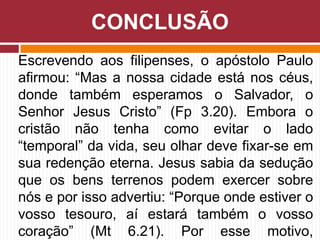 Escrevendo aos filipenses, o apóstolo Paulo
afirmou: “Mas a nossa cidade está nos céus,
donde também esperamos o Salvador, o
Senhor Jesus Cristo” (Fp 3.20). Embora o
cristão não tenha como evitar o lado
“temporal” da vida, seu olhar deve fixar-se em
sua redenção eterna. Jesus sabia da sedução
que os bens terrenos podem exercer sobre
nós e por isso advertiu: “Porque onde estiver o
vosso tesouro, aí estará também o vosso
coração” (Mt 6.21). Por esse motivo,
CONCLUSÃO
 