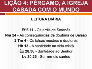 LEITURA DIÁRIA
Ef 6.11 - Os ardis de Satanás
Nm 24 - As consequências da doutrina de Balaão
2 Tm 4 - Os falsos mestres e doutores
Hb 13 - A santidade na vida cristã
Êx 28.36 - Santidade ao Senhor
Lv 20.26 - Ser-me-eis santos
LIÇÃO 4: PÉRGAMO, A IGREJA
CASADA COM O MUNDO
 