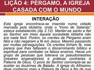 INTERAÇÃO
Esta igreja encontrava-se inserida numa cidade
marcada pela idolatria, onde o “trono de Satanás”
estava estabelecido (Ap 2.12). Manter-se santo e fiel
ao Senhor em meio àquela sociedade idólatra não
era nada fácil. Porém, os crentes de Pérgamo eram
fiéis e não negaram a fé em Jesus. Mesmo passando
por muitas perseguições. Os crentes tinham fé, mas
parece que lhes faltavam o discernimento bíblico e
espiritual para combater os falsos ensinos. Havia um
grupo de pessoas que tolerava os pseudomestres
(mestres enganadores) e práticas contrárias à
Palavra de Deus. O povo do Senhor corrompia-se ao
aceitar as doutrinas de Balaão. A Igreja do Altíssimo
LIÇÃO 4: PÉRGAMO, A IGREJA
CASADA COM O MUNDO
 