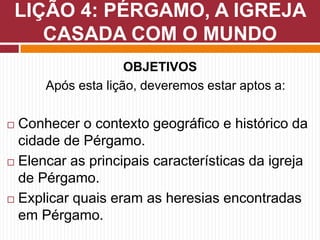 OBJETIVOS
Após esta lição, deveremos estar aptos a:
 Conhecer o contexto geográfico e histórico da
cidade de Pérgamo.
 Elencar as principais características da igreja
de Pérgamo.
 Explicar quais eram as heresias encontradas
em Pérgamo.
LIÇÃO 4: PÉRGAMO, A IGREJA
CASADA COM O MUNDO
 
