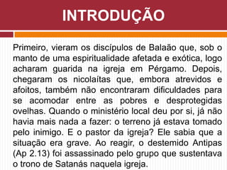 Primeiro, vieram os discípulos de Balaão que, sob o
manto de uma espiritualidade afetada e exótica, logo
acharam guarida na igreja em Pérgamo. Depois,
chegaram os nicolaítas que, embora atrevidos e
afoitos, também não encontraram dificuldades para
se acomodar entre as pobres e desprotegidas
ovelhas. Quando o ministério local deu por si, já não
havia mais nada a fazer: o terreno já estava tomado
pelo inimigo. E o pastor da igreja? Ele sabia que a
situação era grave. Ao reagir, o destemido Antipas
(Ap 2.13) foi assassinado pelo grupo que sustentava
o trono de Satanás naquela igreja.
INTRODUÇÃO
 
