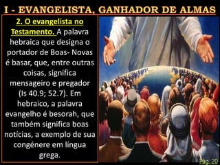 2. O evangelista no
Testamento. A palavra
hebraica que designa o
portador de Boas- Novas
é basar, que, entre outras
coisas, significa
mensageiro e pregador
(Is 40.9; 52.7). Em
hebraico, a palavra
evangelho é besorah, que
também significa boas
notícias, a exemplo de sua
congénere em língua
grega.
Pág. 20
 