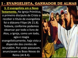 3. O evangelista em o Novo
Testamento. Na Igreja Primitiva,
o primeiro discípulo de Cristo a
receber o título de evangelista
foi o diácono Filipe (At 21.8).
Todavia, conforme podemos
observar por todo o livro de
Atos, a igreja, como um todo,
agia e reagia
evangelisticamente, haja vista a
dispersão dos crentes de
Jerusalém. Por onde passavam,
anunciavam as Boas-Novas do
Reino (At 8.4). Pág. 20
 