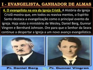4. O evangelista na era da Igreja Cristã. A História da Igreja
Cristã mostra que, em todos os reaviva mentos, o Espírito
Santo destaca a evangelização como o principal evento da
igreja. Haja vista o ministério de Wesley, Daniel Berg, Gunnar
Vingren e Bernhard Johnson. Ore para que o Senhor da Seara
continue a despertar a Igreja a um novo avanço evangelístico.
Pág. 20
 