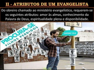 Do obreiro chamado ao ministério evangelístico, requerem-se
os seguintes atributos: amor às almas, conhecimento da
Palavra de Deus, espiritualidade plena e disponibilidade.
Pág. 20
 
