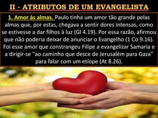 1. Amor às almas. Paulo tinha um amor tão grande pelas
almas que, por estas, chegava a sentir dores intensas, como
se estivesse a dar filhos à luz (Gl 4.19). Por essa razão, afirmou
que não poderia deixar de anunciar o Evangelho (1 Co 9.16).
Foi esse amor que constrangeu Filipe a evangelizar Samaria e
a dirigir-se "ao caminho que desce de Jerusalém para Gaza"
para falar com um etíope (At 8.26).
Pág. 21
 