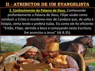2. Conhecimento da Palavra de Deus. Conhecendo
profundamente a Palavra de Deus, Filipe soube como
conduzir a Cristo o mordomo-mor de Candace que, de volta é
Etiópia, vinha lendo o profeta Isaías. Eis como ele foi eficiente:
"Então, Filipe, abrindo a boca e começando nesta Escritura,
lhe anunciou a Jesus" (At 8.35).
Pág. 21
 