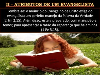 Lembre-se: o anúncio do Evangelho de Cristo exige do
evangelista um perfeito manejo da Palavra da Verdade
(2 Tm 2.15). Além disso, esteja preparado, com mansidão e
temor, para apresentar a razão da esperança que há em nós
(1 Pe 3.15).
Pág. 21
 