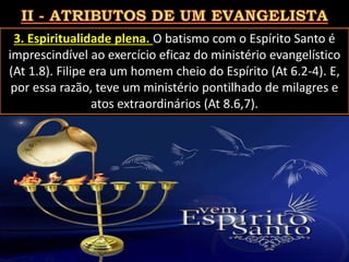 3. Espiritualidade plena. O batismo com o Espírito Santo é
imprescindível ao exercício eficaz do ministério evangelístico
(At 1.8). Filipe era um homem cheio do Espírito (At 6.2-4). E,
por essa razão, teve um ministério pontilhado de milagres e
atos extraordinários (At 8.6,7).
Pág. 21
 
