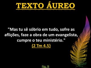 "Mas tu sê sóbrio em tudo, sofre as
aflições, faze a obra de um evangelista,
cumpre o teu ministério."
(2 Tm 4.5}
Pág. 18
 