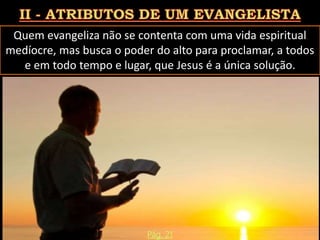 Quem evangeliza não se contenta com uma vida espiritual
medíocre, mas busca o poder do alto para proclamar, a todos
e em todo tempo e lugar, que Jesus é a única solução.
Pág. 21
 
