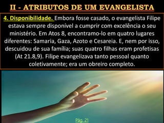 4. Disponibilidade. Embora fosse casado, o evangelista Filipe
estava sempre disponível a cumprir com excelência o seu
ministério. Em Atos 8, encontramo-lo em quatro lugares
diferentes: Samaria, Gaza, Azoto e Cesareia. E, nem por isso,
descuidou de sua família; suas quatro filhas eram profetisas
(At 21.8,9). Filipe evangelizava tanto pessoal quanto
coletivamente; era um obreiro completo.
Pág. 21
 