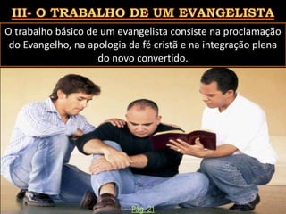 O trabalho básico de um evangelista consiste na proclamação
do Evangelho, na apologia da fé cristã e na integração plena
do novo convertido.
Pág. 21
 