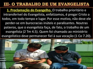 1. Proclamação do Evangelho. O trabalho prioritário e
intransferível do Evangelista, enfatizamos, é pregar Cristo a
todos, em todo tempo e lugar. Por esse motivo, não deve ele
perder-se em burocracias inúteis e paralisantes. Noutras
palavras, que o evangelista faça, de fato, o trabalho de um
evangelista (2 Tm 4.5). Quem foi chamado ao ministério
evangelístico deve permanecer fiel à sua vocação (1 Co 7.20).
Pág. 21
 