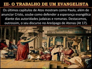 Os últimos capítulos de Atos mostram como Paulo, além de
anunciar Cristo, soube como defender a esperança evangélica
diante das autoridades judaicas e romanas. Destacamos,
outrossim, o seu discurso no Areópago de Atenas (At 17).
Pág. 21
 