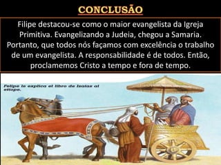 Filipe destacou-se como o maior evangelista da Igreja
Primitiva. Evangelizando a Judeia, chegou a Samaria.
Portanto, que todos nós façamos com excelência o trabalho
de um evangelista. A responsabilidade é de todos. Então,
proclamemos Cristo a tempo e fora de tempo.
Pág. 22
 