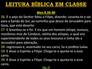 Atos 8.26-40
26- E o anjo do Senhor falou a Filipe, dizendo: Levanta-te e vai
para a banda do Sul, ao caminho que desce de Jerusalém para
Gaza, que está deserto.
27- E levantou-se e foi. E eis que um homem etíope, eunuco,
mordomo-mor de Candace, rainha dos etíopes, o qual era
superintendente de todos os seus tesouros e tinha ido a
Jerusalém para adoração,
28- regressava e, assentado no seu carro, lia o profeta Isaías.
29- E disse o Espírito a Filipe: Chega-te e ajunta-te a esse
carro.
29- E disse o Espírito a Filipe: Chega-te e ajunta-te a esse
carro.
Pág. 19
 