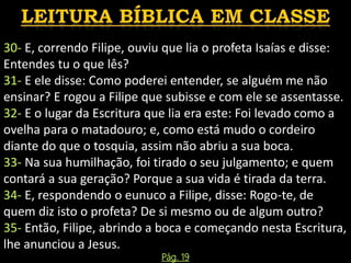 30- E, correndo Filipe, ouviu que lia o profeta Isaías e disse:
Entendes tu o que lês?
31- E ele disse: Como poderei entender, se alguém me não
ensinar? E rogou a Filipe que subisse e com ele se assentasse.
32- E o lugar da Escritura que lia era este: Foi levado como a
ovelha para o matadouro; e, como está mudo o cordeiro
diante do que o tosquia, assim não abriu a sua boca.
33- Na sua humilhação, foi tirado o seu julgamento; e quem
contará a sua geração? Porque a sua vida é tirada da terra.
34- E, respondendo o eunuco a Filipe, disse: Rogo-te, de
quem diz isto o profeta? De si mesmo ou de algum outro?
35- Então, Filipe, abrindo a boca e começando nesta Escritura,
lhe anunciou a Jesus.
Pág. 19
 