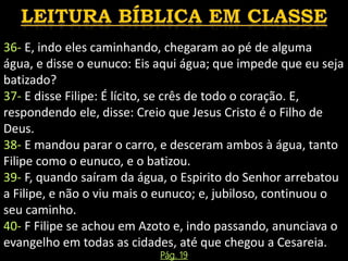 36- E, indo eles caminhando, chegaram ao pé de alguma
água, e disse o eunuco: Eis aqui água; que impede que eu seja
batizado?
37- E disse Filipe: É lícito, se crês de todo o coração. E,
respondendo ele, disse: Creio que Jesus Cristo é o Filho de
Deus.
38- E mandou parar o carro, e desceram ambos à água, tanto
Filipe como o eunuco, e o batizou.
39- F, quando saíram da água, o Espirito do Senhor arrebatou
a Filipe, e não o viu mais o eunuco; e, jubiloso, continuou o
seu caminho.
40- F Filipe se achou em Azoto e, indo passando, anunciava o
evangelho em todas as cidades, até que chegou a Cesareia.
Pág. 19
 