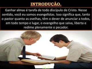 Ganhar almas é tarefa de todo discípulo de Cristo. Nesse
sentido, você eu somos evangelistas. Isso significa que, tanto
o pastor quanto as ovelhas, têm o dever de anunciar a todos,
em todo tempo e lugar, o evangelho que salva, liberta e
redime plenamente o pecador.
Pág. 19
 