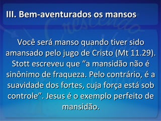 III. Bem-aventurados os mansosIII. Bem-aventurados os mansos
Você será manso quando tiver sidoVocê será manso quando tiver sido
amansado pelo jugo de Cristo (Mt 11.29).amansado pelo jugo de Cristo (Mt 11.29).
Stott escreveu que “a mansidão não éStott escreveu que “a mansidão não é
sinônimo de fraqueza. Pelo contrário, é asinônimo de fraqueza. Pelo contrário, é a
suavidade dos fortes, cuja força está sobsuavidade dos fortes, cuja força está sob
controle”. Jesus é o exemplo perfeito decontrole”. Jesus é o exemplo perfeito de
mansidão.mansidão.
 