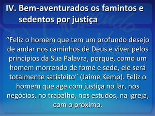 IV. Bem-aventurados os famintos eIV. Bem-aventurados os famintos e
sedentos por justiçasedentos por justiça
““Feliz o homem que tem um profundo desejoFeliz o homem que tem um profundo desejo
de andar nos caminhos de Deus e viver pelosde andar nos caminhos de Deus e viver pelos
princípios da Sua Palavra, porque, como umprincípios da Sua Palavra, porque, como um
homem morrendo de fome e sede, ele seráhomem morrendo de fome e sede, ele será
totalmente satisfeito” (Jaime Kemp). Feliz ototalmente satisfeito” (Jaime Kemp). Feliz o
homem que age com justiça no lar, noshomem que age com justiça no lar, nos
negócios, no trabalho, nos estudos, na igreja,negócios, no trabalho, nos estudos, na igreja,
com o próximo.com o próximo.
 