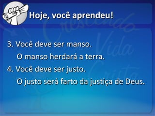 Hoje, você aprendeu!Hoje, você aprendeu!
3. Você deve ser manso.3. Você deve ser manso.
O manso herdará a terra.O manso herdará a terra.
4. Você deve ser justo.4. Você deve ser justo.
O justo será farto da justiça de Deus.O justo será farto da justiça de Deus.
 