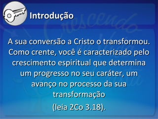 IntroduçãoIntrodução
A sua conversão a Cristo o transformou.A sua conversão a Cristo o transformou.
Como crente, você é caracterizado peloComo crente, você é caracterizado pelo
crescimento espiritual que determinacrescimento espiritual que determina
um progresso no seu caráter, umum progresso no seu caráter, um
avanço no processo da suaavanço no processo da sua
transformaçãotransformação
(leia 2Co 3.18).(leia 2Co 3.18).
 