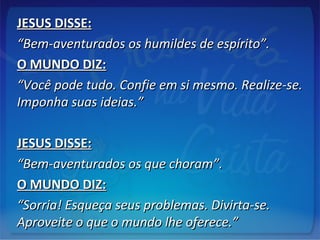 JESUS DISSE:JESUS DISSE:
““Bem-aventurados os humildes de espírito”.Bem-aventurados os humildes de espírito”.
O MUNDO DIZ:O MUNDO DIZ:
““Você pode tudo. Confie em si mesmo. Realize-se.Você pode tudo. Confie em si mesmo. Realize-se.
Imponha suas ideias.”Imponha suas ideias.”
JESUS DISSE:JESUS DISSE:
““Bem-aventurados os que choram”.Bem-aventurados os que choram”.
O MUNDO DIZ:O MUNDO DIZ:
““Sorria! Esqueça seus problemas. Divirta-se.Sorria! Esqueça seus problemas. Divirta-se.
Aproveite o que o mundo lhe oferece.”Aproveite o que o mundo lhe oferece.”
 