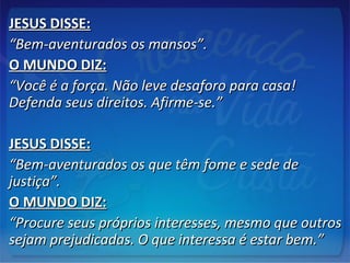 JESUS DISSE:JESUS DISSE:
““Bem-aventurados os mansos”.Bem-aventurados os mansos”.
O MUNDO DIZ:O MUNDO DIZ:
““Você é a força. Não leve desaforo para casa!Você é a força. Não leve desaforo para casa!
Defenda seus direitos. Afirme-se.”Defenda seus direitos. Afirme-se.”
JESUS DISSE:JESUS DISSE:
““Bem-aventurados os que têm fome e sede deBem-aventurados os que têm fome e sede de
justiça”.justiça”.
O MUNDO DIZ:O MUNDO DIZ:
““Procure seus próprios interesses, mesmo que outrosProcure seus próprios interesses, mesmo que outros
sejam prejudicadas. O que interessa é estar bem.”sejam prejudicadas. O que interessa é estar bem.”
 