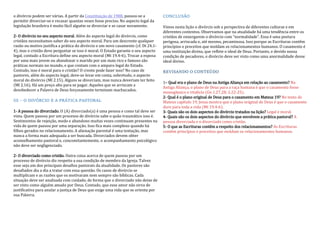 o divórcio podem ser várias. A partir da Constituição de 1988, passou-se a
permitir divorciar-se e recasar quantas vezes fosse preciso. No aspecto legal da
legislação brasileira é muito fácil alguém se divorciar e se casar novamente.
2- O divórcio no seu aspecto moral. Além do aspecto legal do divórcio, como
cristãos necessitamos saber do seu aspecto moral. Para um descrente qualquer
razão ou motivo justifica a prática do divórcio e um novo casamento (cf. Dt 24.1-
4), mas o cristão deve perguntar se isso é moral. O Estado garante o seu aspecto
legal, contudo a Escritura define seu aspecto moral (Mt 19.4-6). Trocar a esposa
por uma mais jovem ou abandonar o marido por um mais rico e famoso são
práticas normais no mundo, e que contam com o amparo legal do Estado.
Contudo, isso é moral para o cristão? O crente pode fazer isso? No caso de
pastores, além do aspecto legal, deve-se levar em conta, sobretudo, o aspecto
moral do divórcio (Ml 2.15). Alguns se divorciam, mas nunca deveriam ter feito
(Ml 2.16). Há um preço alto para se pagar. Aqueles que se arriscam a
desobedecer a Palavra de Deus forçosamente terminam machucados.
III – O DIVÓRCIO E A PRÁTICA PASTORAL
1- A pessoa do divorciado. O (A) divorciado(a) é uma pessoa e como tal deve ser
vista. Quem passou por um processo de divórcio sabe o quão traumático isso é.
Sentimentos de rejeição, medo e abandono muitas vezes continuam presentes na
vida de quem passou por uma separação. Isso fica mais complexo quando há
filhos gerados no relacionamento. A alienação parental é uma tentação, mas
nunca a forma mais adequada a ser buscada. Divorciados devem obter
aconselhamento pastoral e, concomitantemente, o acompanhamento psicológico
não deve ser negligenciado.
2- O divorciado como cristão. Outra coisa acerca de quem passou por um
processo de divórcio diz respeito a sua condição de membro da Igreja. Talvez
esse seja um dos principais desafios pastorais da atualidade. Os pastores são
desafiados dia a dia a tratar com essa questão. Os casos de divórcio se
multiplicam e as razões que os motivaram nem sempre são bíblicas. Cada
situação deve ser analisada com cuidado, de forma que o divorciado não deixe de
ser visto como alguém amado por Deus. Contudo, que esse amor não sirva de
justificativa para anular a justiça de Deus que exige uma vida que se orienta por
sua Palavra.
CONCLUSÃO
Vimos nesta lição o divórcio sob a perspectiva de diferentes culturas e em
diferentes contextos. Observamos que na atualidade há uma tendência entre os
cristãos de enxergarem o divórcio com “normalidade”. Essa é uma postura
perigosa, arriscada e, até mesmo, pecaminosa. Isso porque as Escrituras contêm
princípios e preceitos que moldam os relacionamentos humanos. O casamento é
uma instituição divina, que reflete o ideal de Deus. Portanto, e devido nossa
condição de pecadores, o divórcio deve ser visto como uma anormalidade desse
ideal divino.
REVISANDO O CONTEÚDO
1– Qual era o plano de Deus na Antiga Aliança em relação ao casamento? Na
Antiga Aliança, o plano de Deus para a raça humana é que o casamento fosse
monogâmico e vitalício (Gn 1.27,28; 2.22-25).
2- Qual é o plano original de Deus para o casamento em Mateus 19? No texto de
Mateus capítulo 19, Jesus mostra que o plano original de Deus é que o casamento
dure para toda a vida (Mt 19.4-6).
3- Quais são os dois aspectos do divórcio tratados na lição? Legal e moral.
4- Quais são os dois aspectos do divórcio que envolvem a prática pastoral? A
pessoa divorciada e o divorciado como cristão.
5- O que as Escrituras contêm a respeito dos relacionamentos? As Escrituras
contêm princípios e preceitos que moldam os relacionamentos humanos.
 