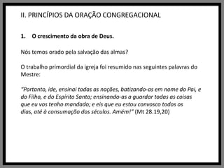 II. PRINCÍPIOS DA ORAÇÃO CONGREGACIONALO crescimento da obra de Deus.Nós temos orado pela salvação das almas?O trabalho primordial da igreja foi resumido nas seguintes palavras do Mestre: “Portanto, ide, ensinai todas as nações, batizando-as em nome do Pai, e do Filho, e do Espírito Santo; ensinando-as a guardar todas as coisas que eu vos tenho mandado; e eis que eu estou convosco todos os dias, até à consumação dos séculos. Amém!” (Mt 28.19,20)