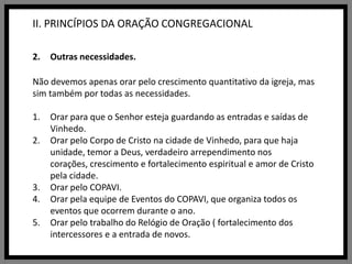 II. PRINCÍPIOS DA ORAÇÃO CONGREGACIONALOutras necessidades.Não devemos apenas orar pelo crescimento quantitativo da igreja, mas sim também por todas as necessidades.Orar para que o Senhor esteja guardando as entradas e saídas de Vinhedo.Orar pelo Corpo de Cristo na cidade de Vinhedo, para que haja unidade, temor a Deus, verdadeiro arrependimento nos corações, crescimento e fortalecimento espiritual e amor de Cristo pela cidade.Orar pelo COPAVI.Orar pela equipe de Eventos do COPAVI, que organiza todos os eventos que ocorrem durante o ano.Orar pelo trabalho do Relógio de Oração ( fortalecimento dos intercessores e a entrada de novos.
