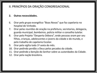 II. PRINCÍPIOS DA ORAÇÃO CONGREGACIONALOutras necessidades.Orar pelo grupo evangélico “Boas Novas” que faz capelania no hospital de Vinhedo.Orar pelas reuniões de oração na prefeitura, secretarias, delegacia, guarda municipal, bombeiros, policia militar e conselho tutelar.Orar pelo Projeto “Desperta Débora”, onde pessoas oram por seu filhos, crianças, adolescentes e jovens da cidade e do mundo, e pelo trabalho de capelania Escolar.Orar pela vigília toda 1ª sexta do mês.Orar pedindo perdão a Deus pelos pecados da cidade.Orar pedindo a benção do Senhor sobre as autoridades da Cidade.Orar pela nação brasileira.